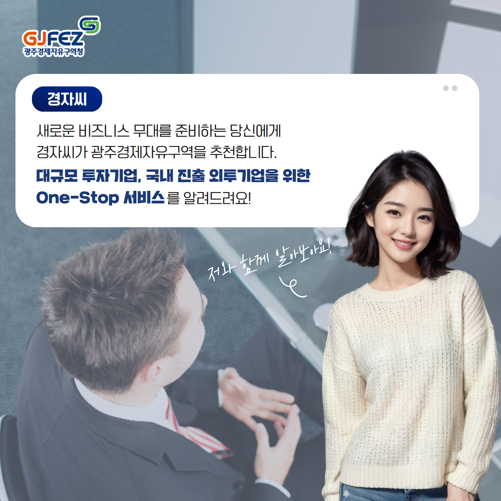 경자씨 : 새로운 비즈니스 무대를 준비하는 당신에게 경자씨가 광주경제자유구역을 추천합니다. 대규모 투자기업, 국내 진출 외투기업을 위한 One-Stop 서비스를 알려드려요! (저와 함께 알아보아요!)2