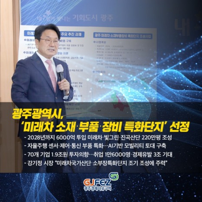 광주광역시 '미래차 소재,부품,장비 특화단지'조성<br>-2028년까지 6000억원 투입 미래차,빛그린,진곡 산단 220만평 조성<br>-자율주행 센서, 제어, 통신 부품 특화...AI기반 모빌리티 토대 구축<br>-70개기업 1.9조원 투자의향...취업 1만6000명...경제유발 3조 기대<br>-강기정 시장 "미래차 국가산단, 소부장특화단지 조기 조성에 주력"