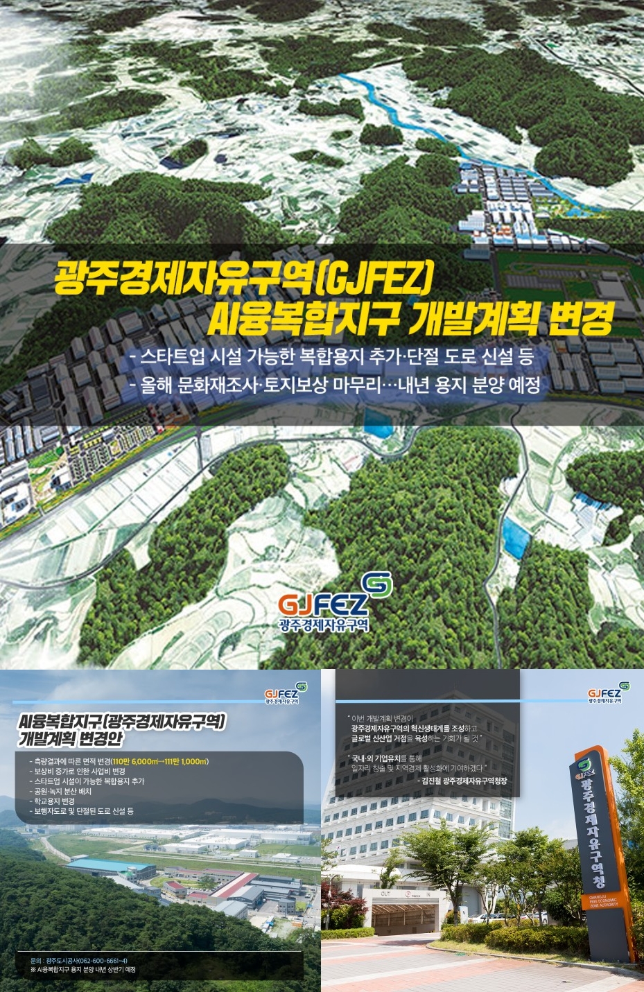 광주경제자유구역(GJFEZ) AI융복합지구 개발계획 변경<br>- 스타트업 시설 가능한 복합용지 구착, 단절도로 신설 등<br>- 올해 문화재조사, 토지보상 마무리...내년 용지 분양 예정<br><br>AI융복합지구(광주경제자유구역) 개발계획 변경안<br>- 측량결과에 따른 면적변경(110만 6천제곱미터->111만 1천제곱미터)<br>- 보상비 증가로 인한 사업비 변경<br>- 스타트업 시설이 가능한 복합용지 추가<br>- 공원 녹지 분산 배치<br>- 학교 용지 변경<br>- 보행자도로 및 단절된 도로 신설 등<br>- 문의는 광주도시공사(062-600-6661~4) *AI융복합지구 용지 분양 내년 상반기 예정<br><br>김진철 광주경제자유구역청장<br>- 이번 개발계획 변경이 광주경제자유구역의 혁신생태계를 조성하고 글로벌 신산업 거점을 육성하는 기회가 될것<br>- 국내외 기업유치를 통해 일자리 창출 및 지역경제 활성화에 기여하겠다.1